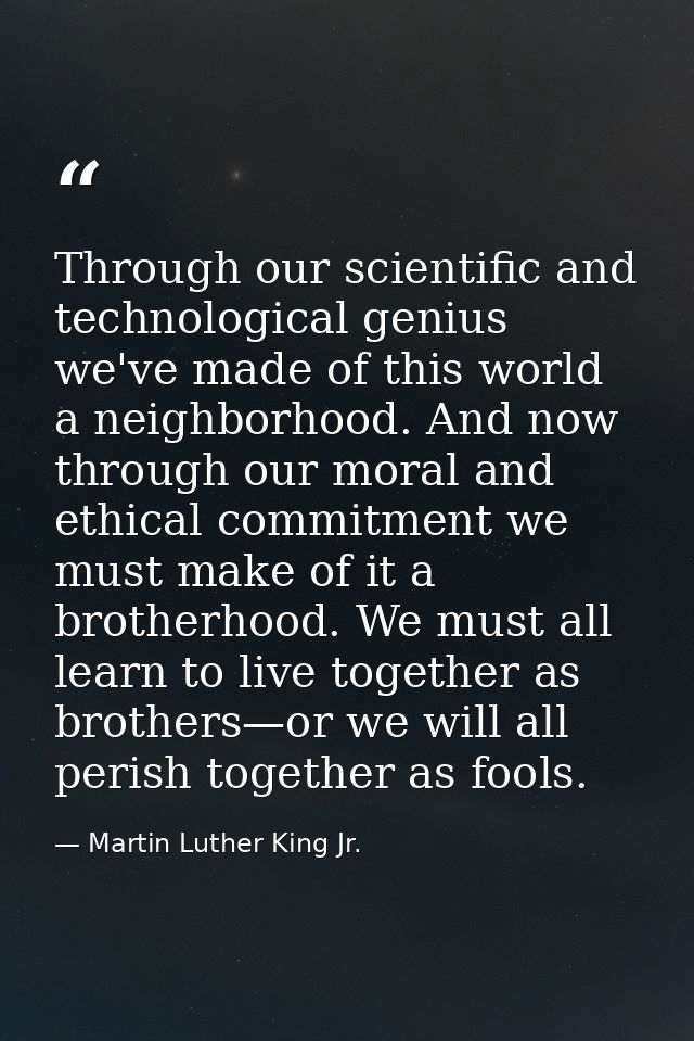 Through our scientific and technological genius we've made of this world a neighborhood. And now through our moral and e — Martin Luther King Jr.