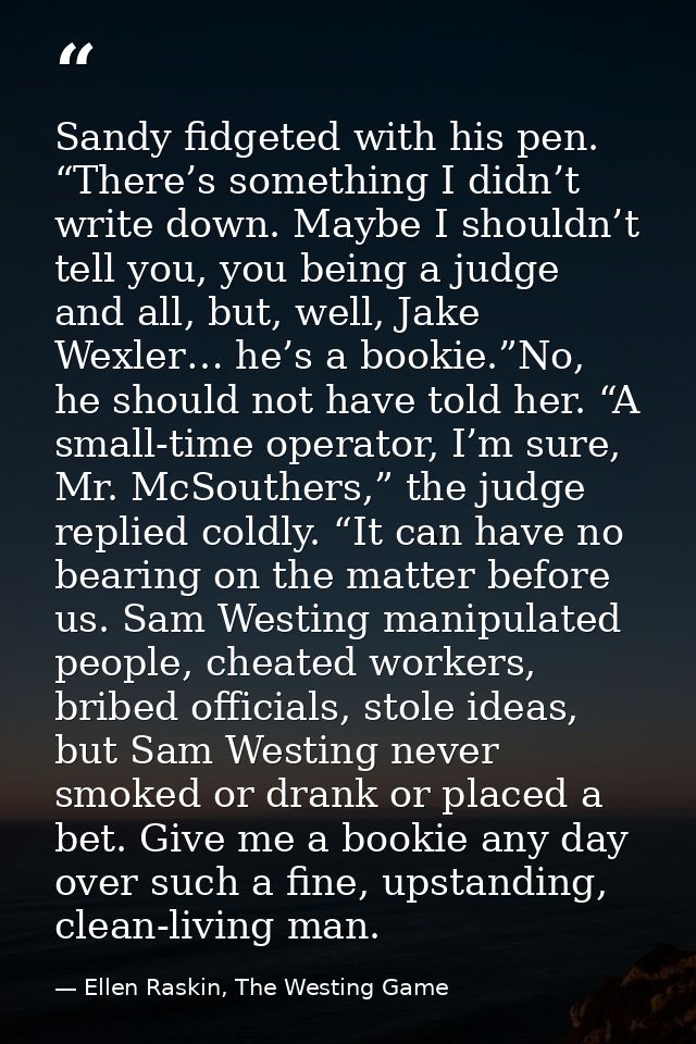 Sandy fidgeted with his pen. “There’s something I didn’t write down. Maybe I shouldn’t tell you, you being a judge and a — Ellen Raskin, The Westing Game