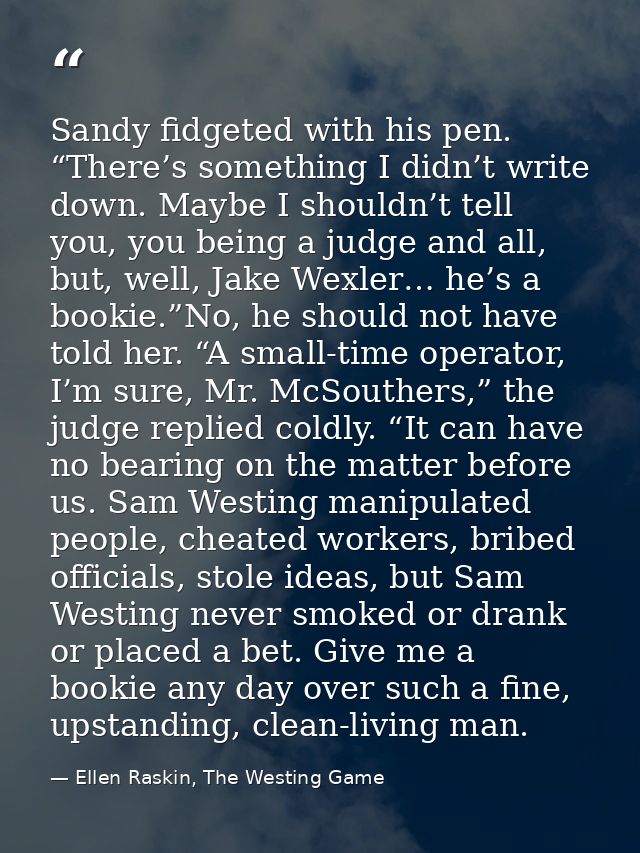Sandy fidgeted with his pen. “There’s something I didn’t write down. Maybe I shouldn’t tell you, you being a judge and a — Ellen Raskin, The Westing Game