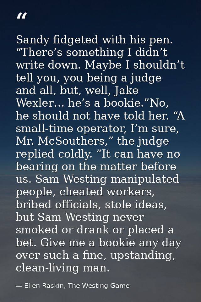 Sandy fidgeted with his pen. “There’s something I didn’t write down. Maybe I shouldn’t tell you, you being a judge and a — Ellen Raskin, The Westing Game