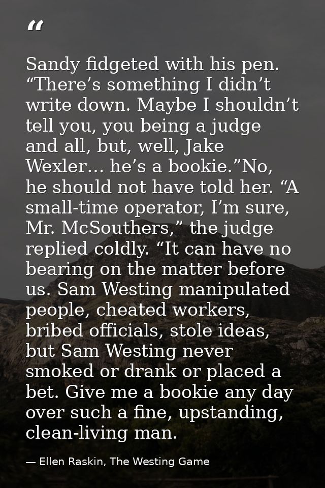 Sandy fidgeted with his pen. “There’s something I didn’t write down. Maybe I shouldn’t tell you, you being a judge and a — Ellen Raskin, The Westing Game