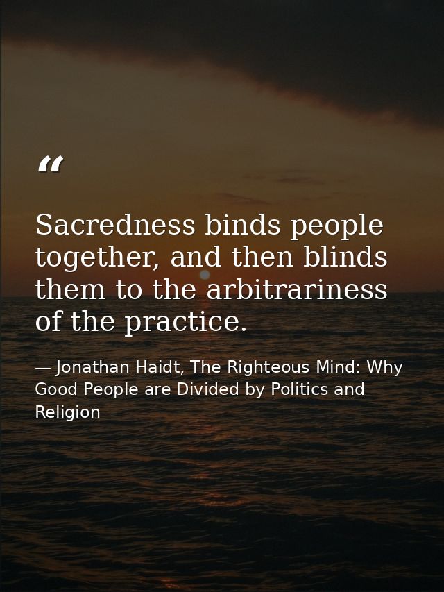 Sacredness binds people together, and then blinds them to the arbitrariness of the practice. — Jonathan Haidt, The Righteous Mind: Why Good People are Divided by Politics and Religion