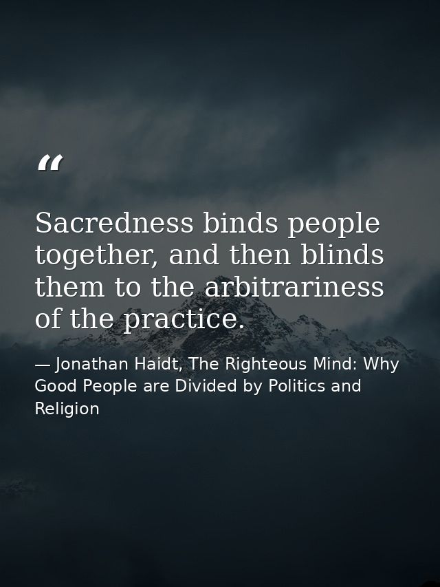 Sacredness binds people together, and then blinds them to the arbitrariness of the practice. — Jonathan Haidt, The Righteous Mind: Why Good People are Divided by Politics and Religion