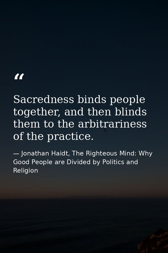 Sacredness binds people together, and then blinds them to the arbitrariness of the practice. — Jonathan Haidt, The Righteous Mind: Why Good People are Divided by Politics and Religion