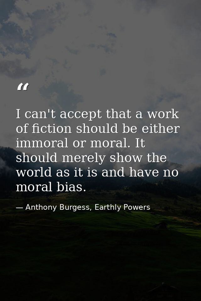 I can't accept that a work of fiction should be either immoral or moral. It should merely show the world as it is and ha — Anthony Burgess, Earthly Powers