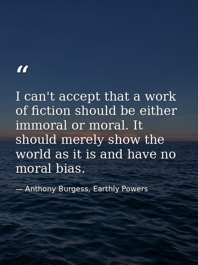 I can't accept that a work of fiction should be either immoral or moral. It should merely show the world as it is and ha — Anthony Burgess, Earthly Powers