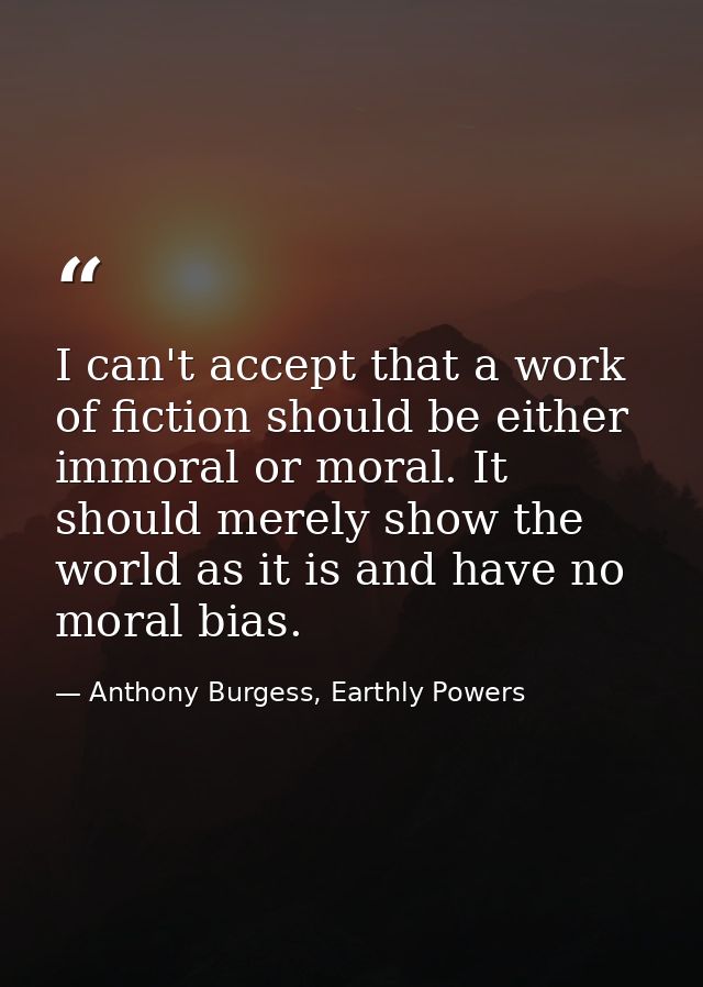 I can't accept that a work of fiction should be either immoral or moral. It should merely show the world as it is and ha — Anthony Burgess, Earthly Powers