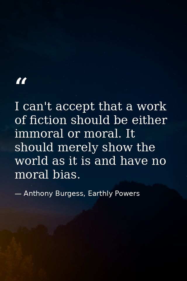 I can't accept that a work of fiction should be either immoral or moral. It should merely show the world as it is and ha — Anthony Burgess, Earthly Powers