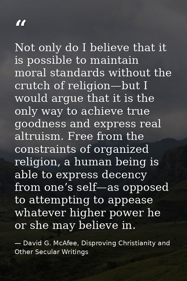 Not only do I believe that it is possible to maintain moral standards without the crutch of religion—but I would argue t — David G. McAfee, Disproving Christianity and Other Secular Writings