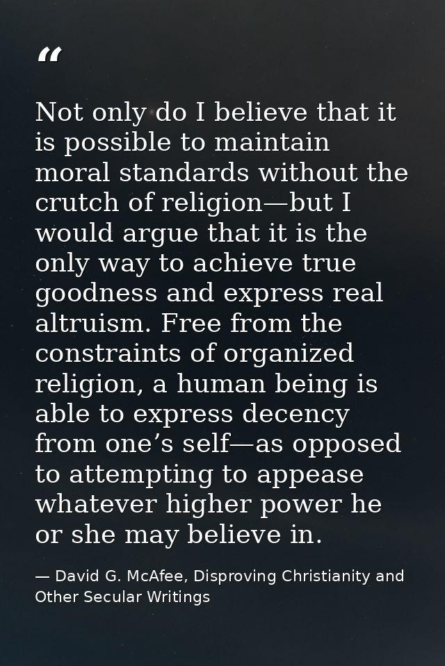 Not only do I believe that it is possible to maintain moral standards without the crutch of religion—but I would argue t — David G. McAfee, Disproving Christianity and Other Secular Writings