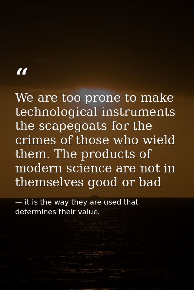 We are too prone to make technological instruments the scapegoats for the crimes of those who wield them. The products o — it is the way they are used that determines their value.