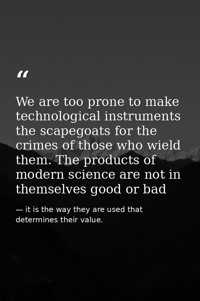 We are too prone to make technological instruments the scapegoats for the crimes of those who wield them. The products o — it is the way they are used that determines their value.