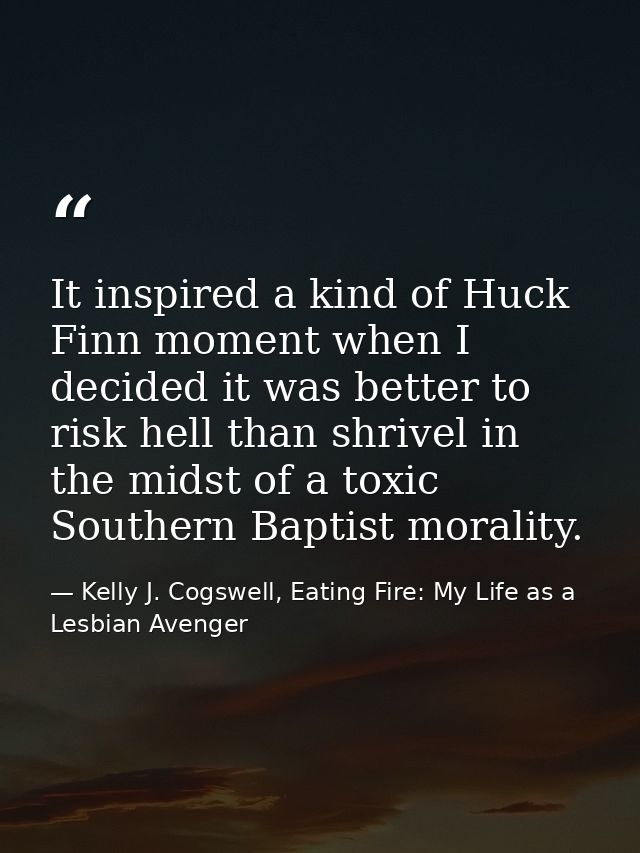 It inspired a kind of Huck Finn moment when I decided it was better to risk hell than shrivel in the midst of a toxic So — Kelly J. Cogswell, Eating Fire: My Life as a Lesbian Avenger
