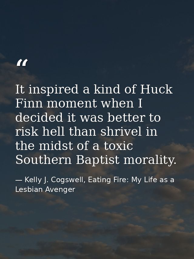 It inspired a kind of Huck Finn moment when I decided it was better to risk hell than shrivel in the midst of a toxic So — Kelly J. Cogswell, Eating Fire: My Life as a Lesbian Avenger