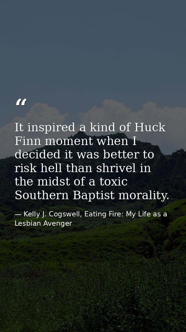 It inspired a kind of Huck Finn moment when I decided it was better to risk hell than shrivel in the midst of a toxic So — Kelly J. Cogswell, Eating Fire: My Life as a Lesbian Avenger
