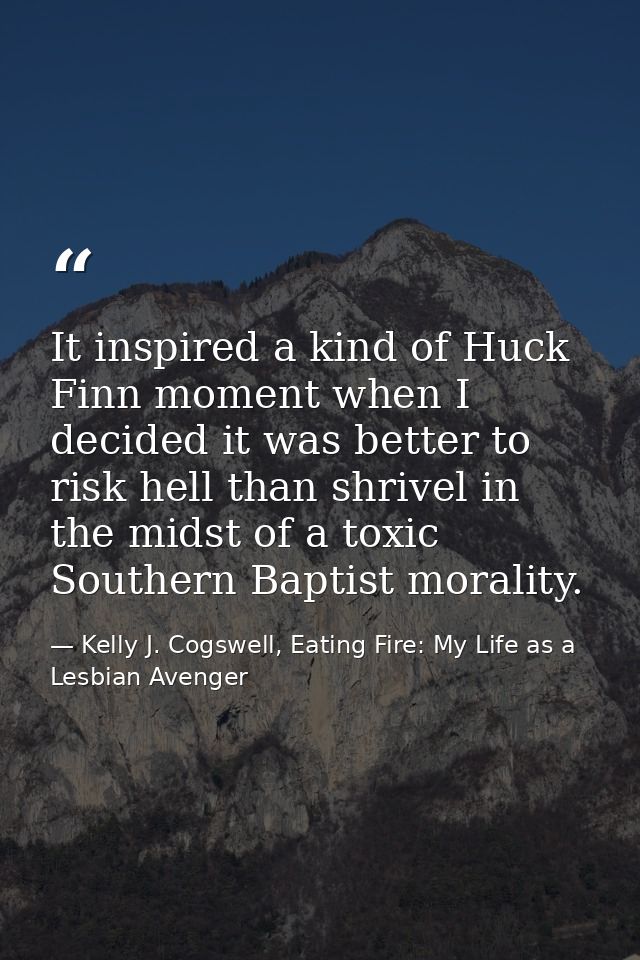 It inspired a kind of Huck Finn moment when I decided it was better to risk hell than shrivel in the midst of a toxic So — Kelly J. Cogswell, Eating Fire: My Life as a Lesbian Avenger