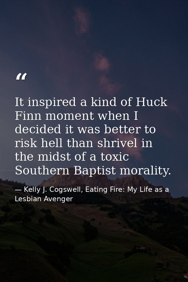 It inspired a kind of Huck Finn moment when I decided it was better to risk hell than shrivel in the midst of a toxic So — Kelly J. Cogswell, Eating Fire: My Life as a Lesbian Avenger