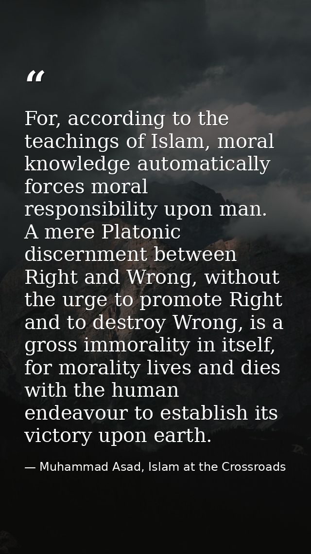 For, according to the teachings of Islam, moral knowledge automatically forces moral responsibility upon man. A mere Pla — Muhammad Asad, Islam at the Crossroads