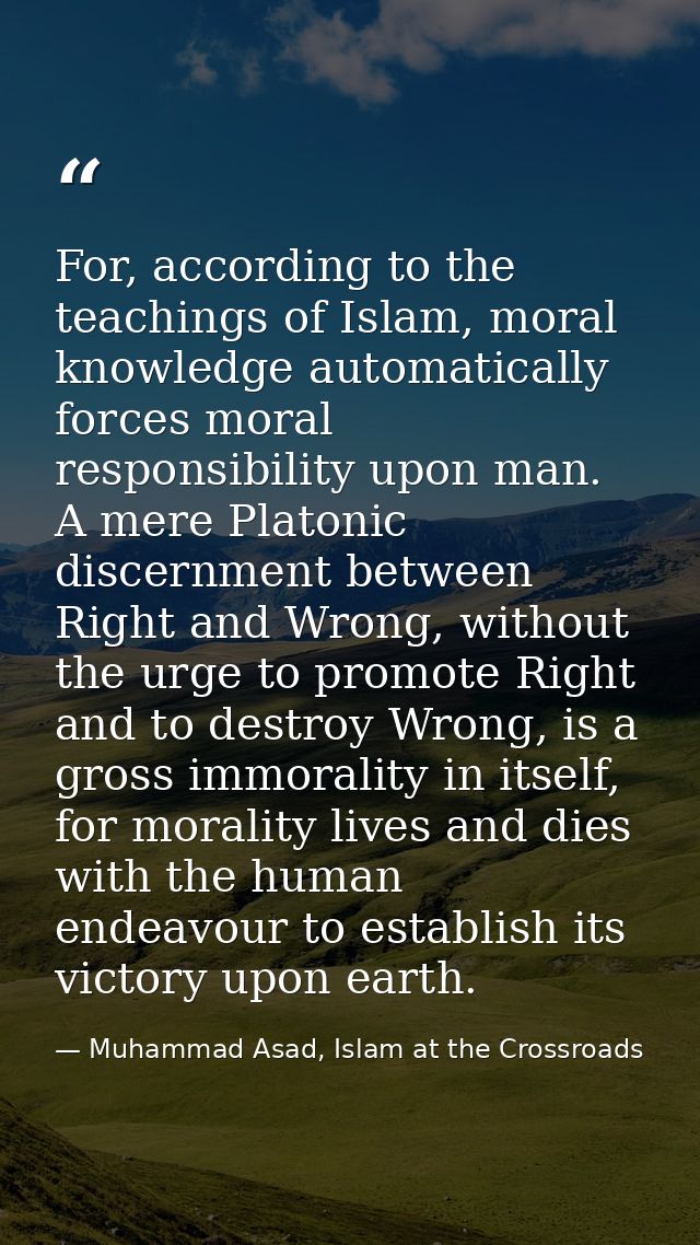 For, according to the teachings of Islam, moral knowledge automatically forces moral responsibility upon man. A mere Pla — Muhammad Asad, Islam at the Crossroads