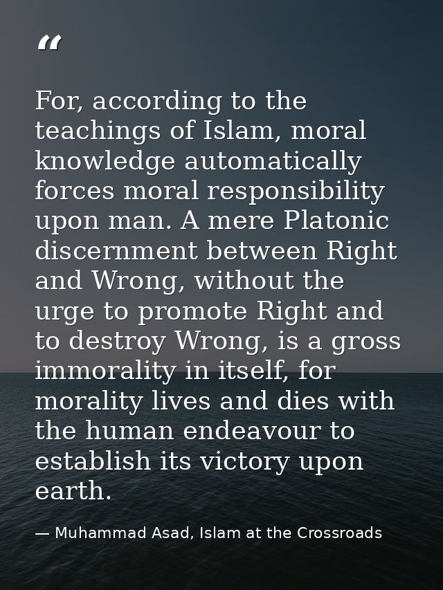 For, according to the teachings of Islam, moral knowledge automatically forces moral responsibility upon man. A mere Pla — Muhammad Asad, Islam at the Crossroads