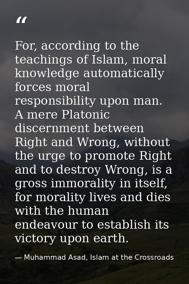 For, according to the teachings of Islam, moral knowledge automatically forces moral responsibility upon man. A mere Pla — Muhammad Asad, Islam at the Crossroads