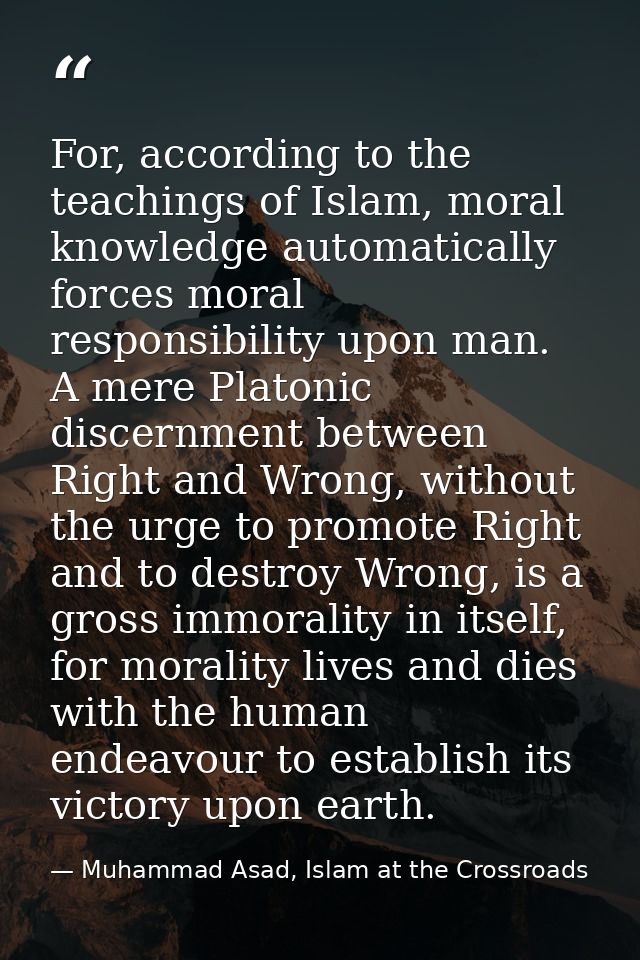 For, according to the teachings of Islam, moral knowledge automatically forces moral responsibility upon man. A mere Pla — Muhammad Asad, Islam at the Crossroads