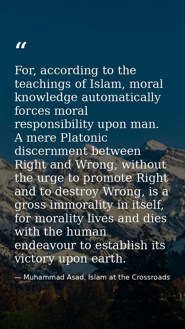 For, according to the teachings of Islam, moral knowledge automatically forces moral responsibility upon man. A mere Pla — Muhammad Asad, Islam at the Crossroads