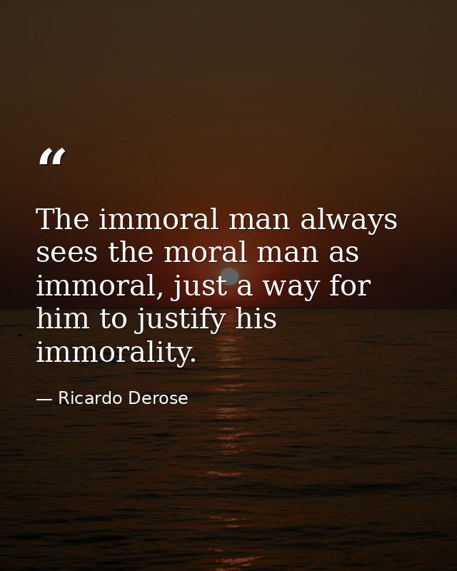 The immoral man always sees the moral man as immoral, just a way for him to justify his immorality. — Ricardo Derose