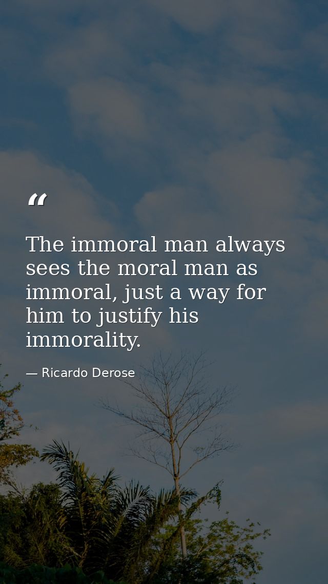 The immoral man always sees the moral man as immoral, just a way for him to justify his immorality. — Ricardo Derose