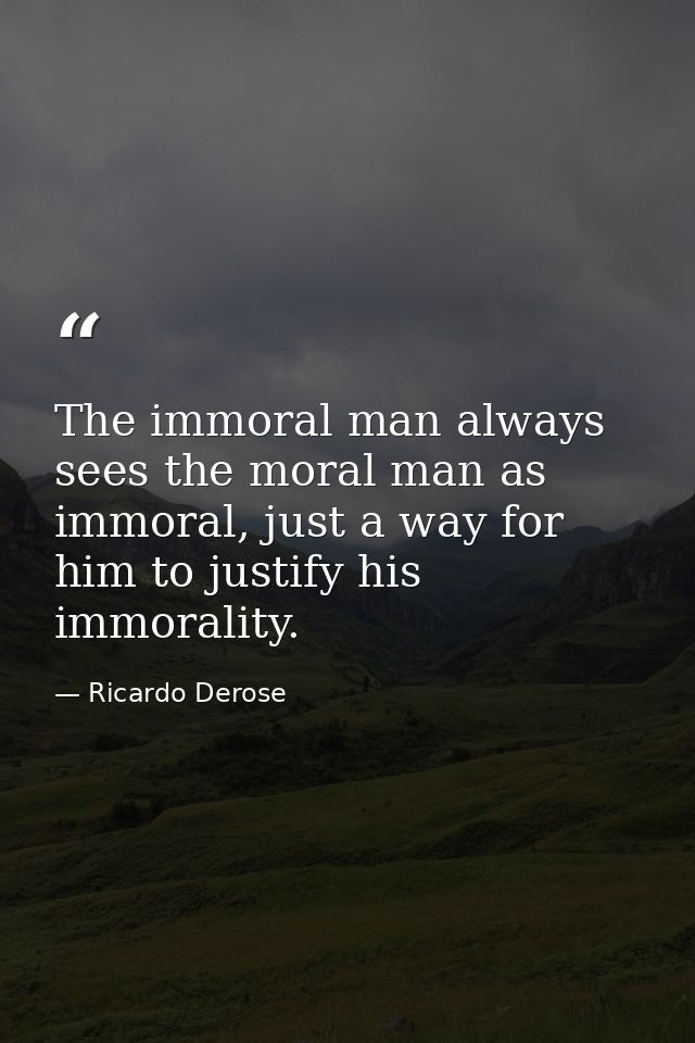 The immoral man always sees the moral man as immoral, just a way for him to justify his immorality. — Ricardo Derose