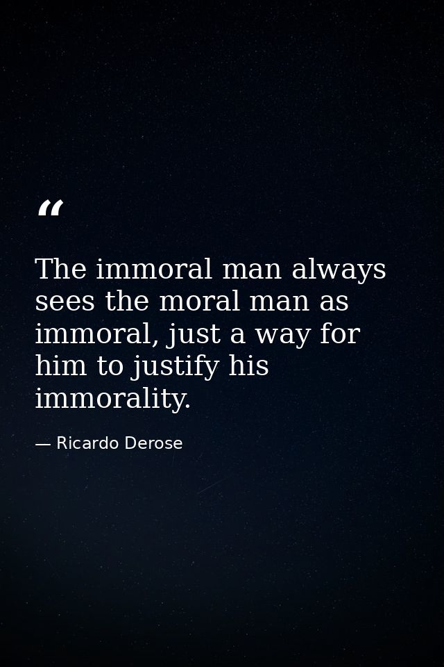 The immoral man always sees the moral man as immoral, just a way for him to justify his immorality. — Ricardo Derose