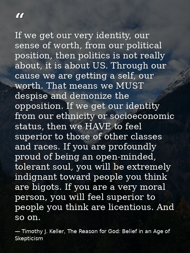 If we get our very identity, our sense of worth, from our political position, then politics is not really about, it is a — Timothy J. Keller, The Reason for God: Belief in an Age of Skepticism