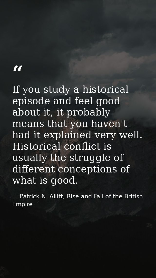 If you study a historical episode and feel good about it, it probably means that you haven't had it explained very well. — Patrick N. Allitt, Rise and Fall of the British Empire