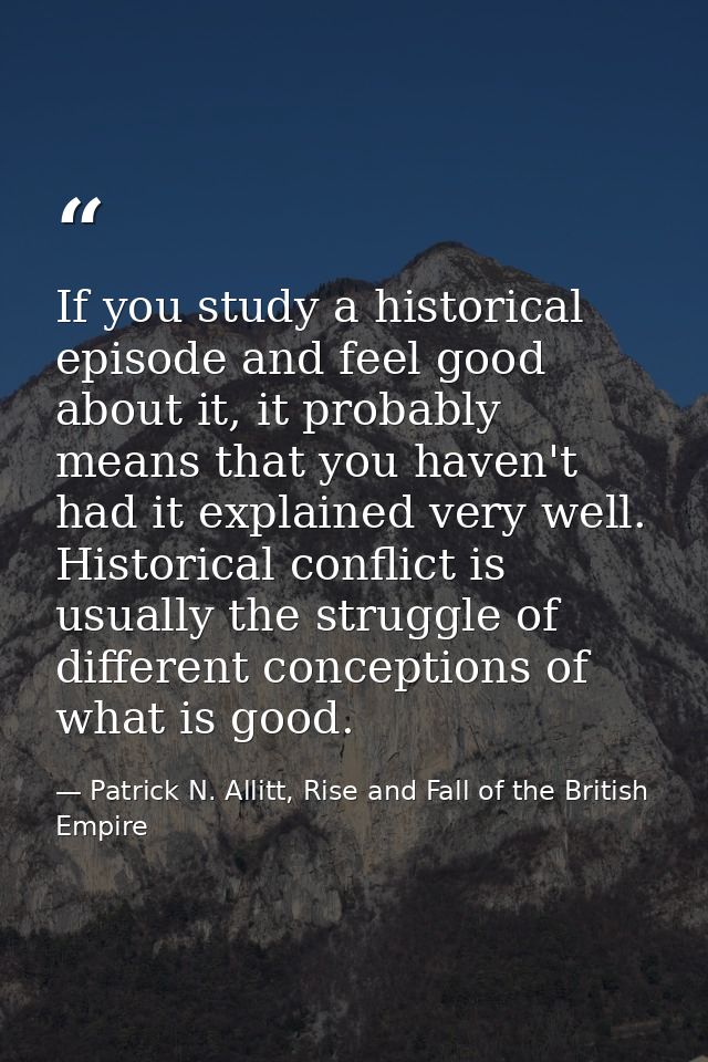 If you study a historical episode and feel good about it, it probably means that you haven't had it explained very well. — Patrick N. Allitt, Rise and Fall of the British Empire
