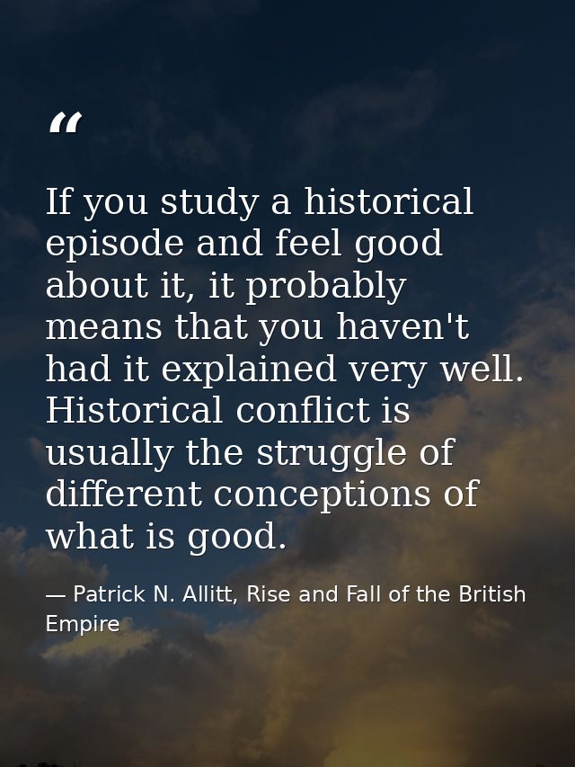 If you study a historical episode and feel good about it, it probably means that you haven't had it explained very well. — Patrick N. Allitt, Rise and Fall of the British Empire