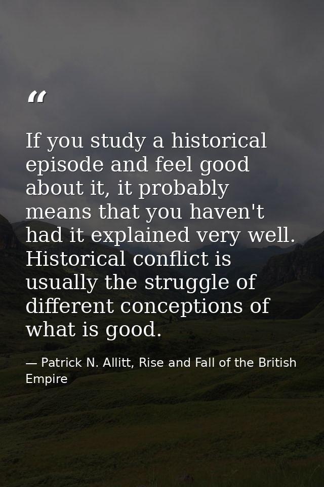 If you study a historical episode and feel good about it, it probably means that you haven't had it explained very well. — Patrick N. Allitt, Rise and Fall of the British Empire