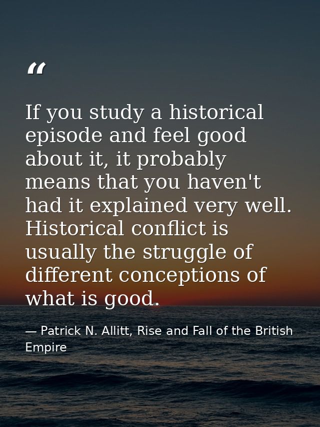 If you study a historical episode and feel good about it, it probably means that you haven't had it explained very well. — Patrick N. Allitt, Rise and Fall of the British Empire