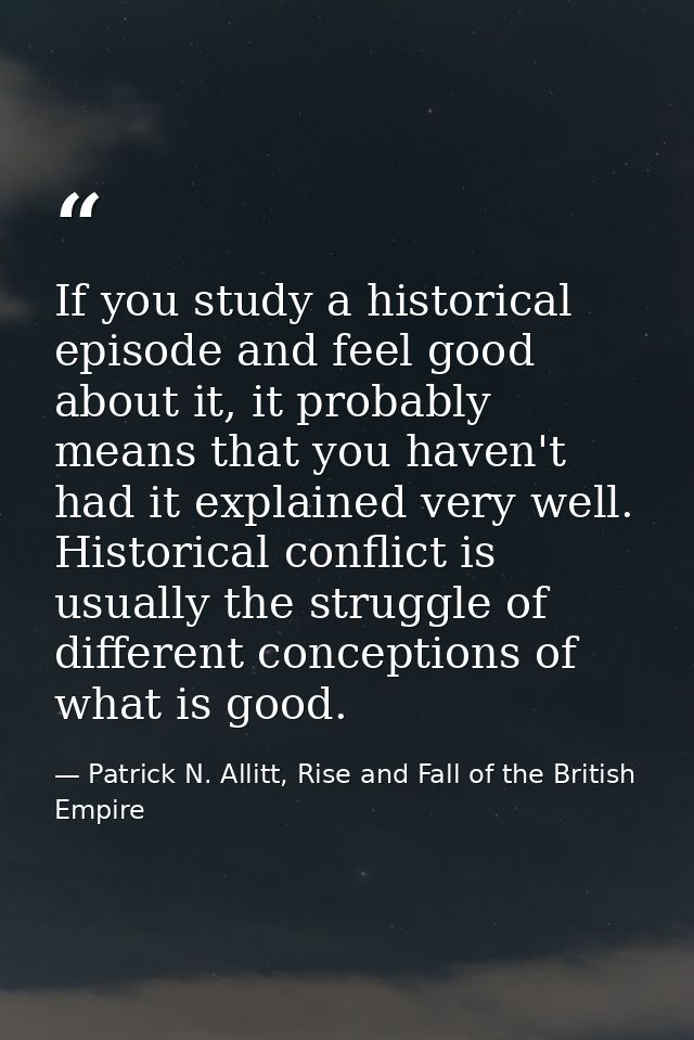 If you study a historical episode and feel good about it, it probably means that you haven't had it explained very well. — Patrick N. Allitt, Rise and Fall of the British Empire