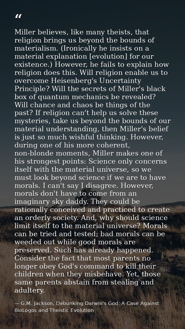 Miller believes, like many theists, that religion brings us beyond the bounds of materialism. (Ironically he insists on  — G.M. Jackson, Debunking Darwin's God: A Case Against BioLogos and Theistic Evolution