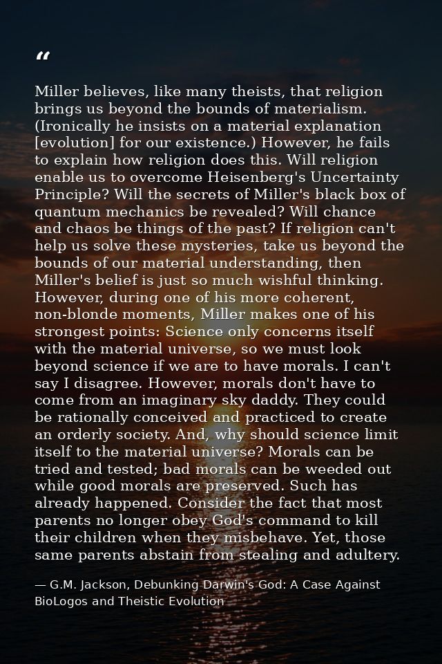 Miller believes, like many theists, that religion brings us beyond the bounds of materialism. (Ironically he insists on  — G.M. Jackson, Debunking Darwin's God: A Case Against BioLogos and Theistic Evolution
