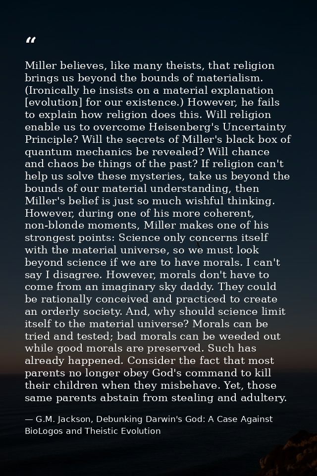 Miller believes, like many theists, that religion brings us beyond the bounds of materialism. (Ironically he insists on  — G.M. Jackson, Debunking Darwin's God: A Case Against BioLogos and Theistic Evolution