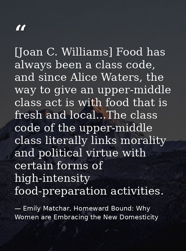 [Joan C. Williams] Food has always been a class code, and since Alice Waters, the way to give an upper-middle class act  — Emily Matchar, Homeward Bound: Why Women are Embracing the New Domesticity