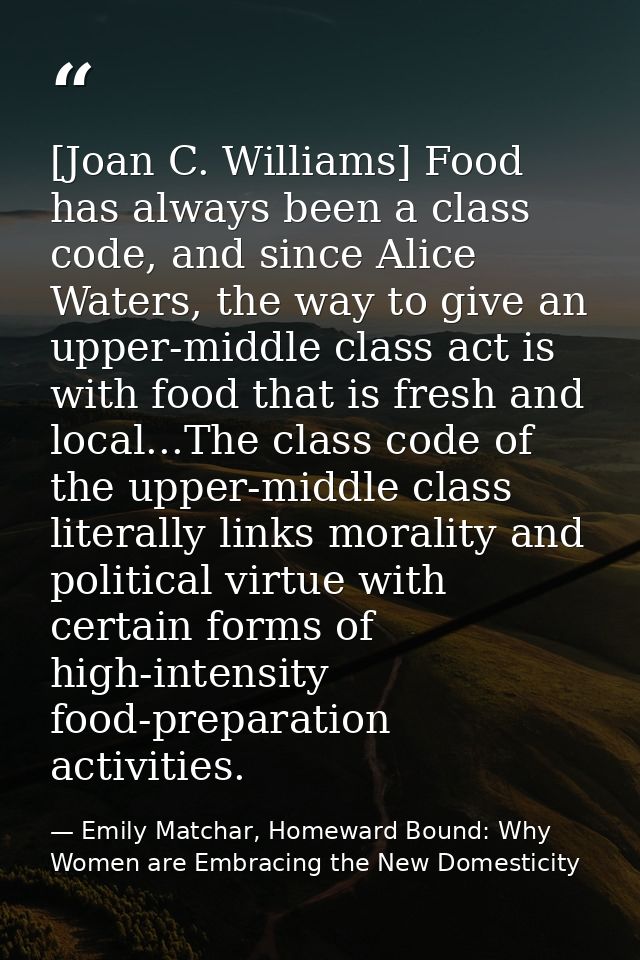 [Joan C. Williams] Food has always been a class code, and since Alice Waters, the way to give an upper-middle class act  — Emily Matchar, Homeward Bound: Why Women are Embracing the New Domesticity
