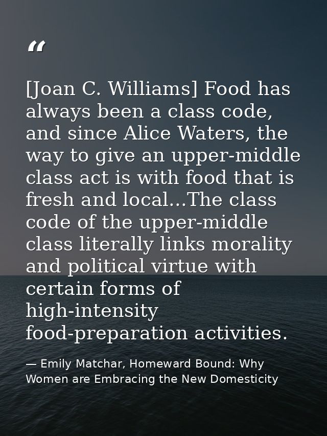 [Joan C. Williams] Food has always been a class code, and since Alice Waters, the way to give an upper-middle class act  — Emily Matchar, Homeward Bound: Why Women are Embracing the New Domesticity