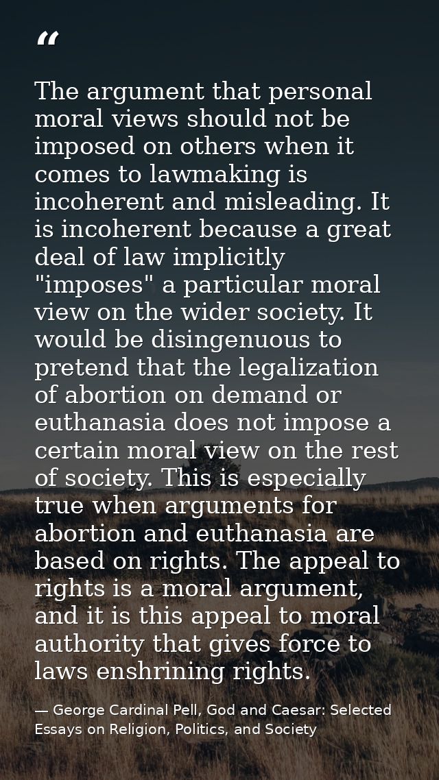 The argument that personal moral views should not be imposed on others when it comes to lawmaking is incoherent and misl — George Cardinal Pell, God and Caesar: Selected Essays on Religion, Politics, and Society
