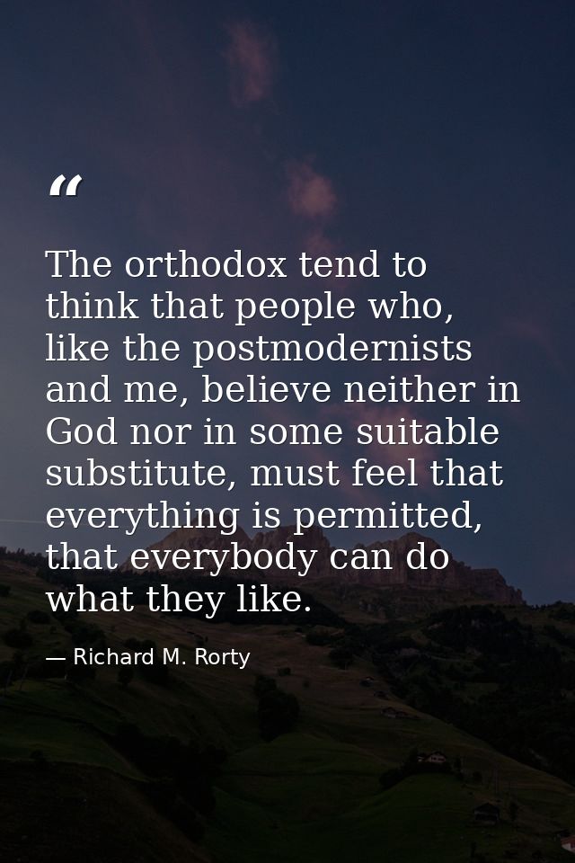 The orthodox tend to think that people who, like the postmodernists and me, believe neither in God nor in some suitable  — Richard M. Rorty