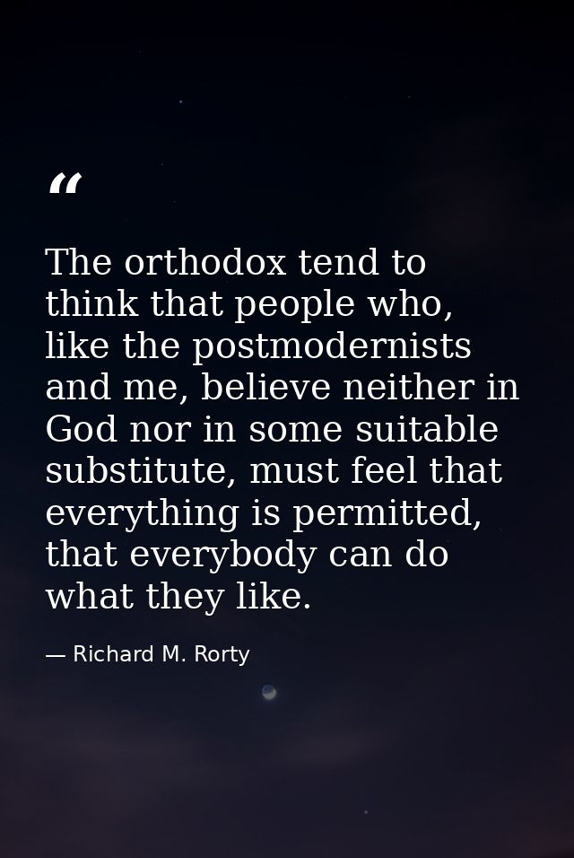 The orthodox tend to think that people who, like the postmodernists and me, believe neither in God nor in some suitable  — Richard M. Rorty