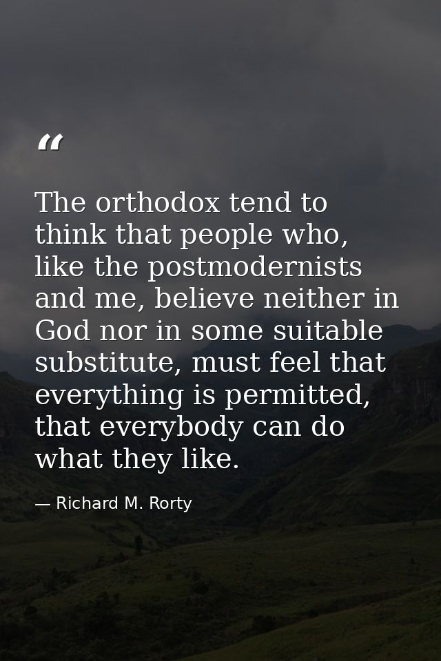 The orthodox tend to think that people who, like the postmodernists and me, believe neither in God nor in some suitable  — Richard M. Rorty