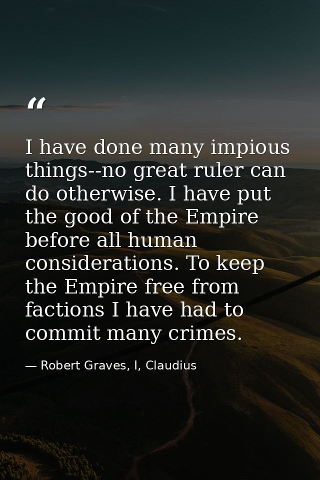 I have done many impious things--no great ruler can do otherwise. I have put the good of the Empire before all human con — Robert Graves, I, Claudius