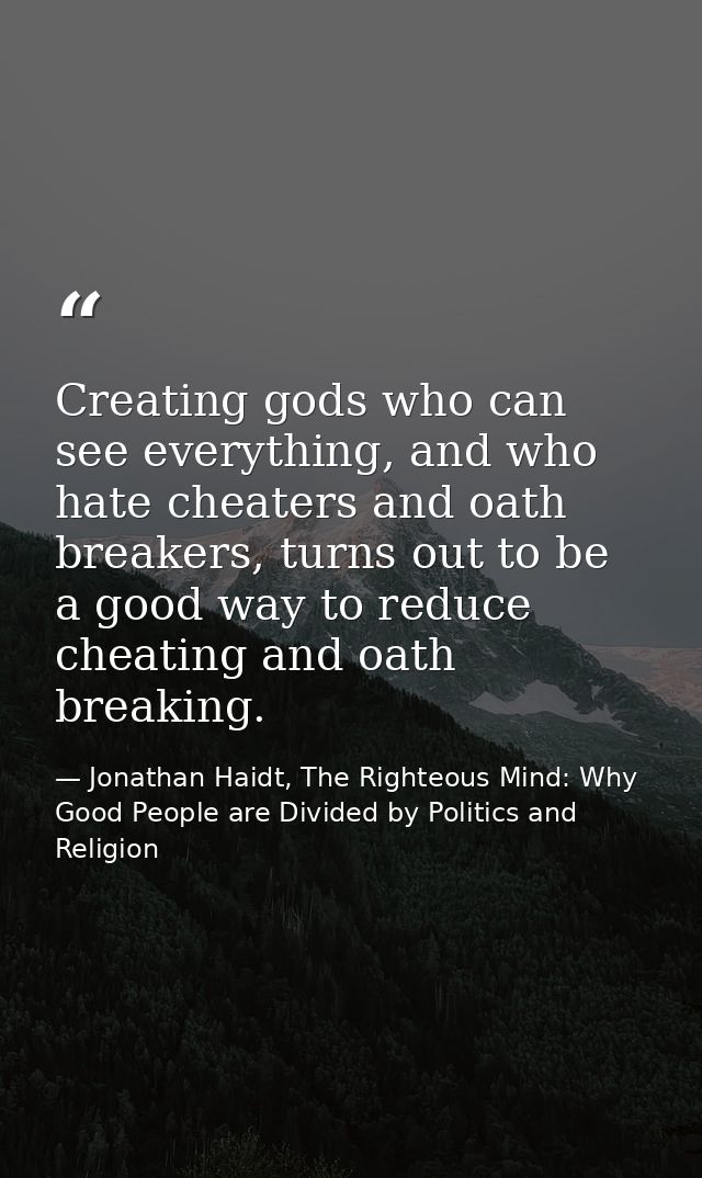 Creating gods who can see everything, and who hate cheaters and oath breakers, turns out to be a good way to reduce chea — Jonathan Haidt, The Righteous Mind: Why Good People are Divided by Politics and Religion